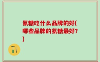 氨糖吃什么品牌的好(哪些品牌的氨糖最好？)