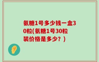 氨糖1号多少钱一盒30粒(氨糖1号30粒装价格是多少？)