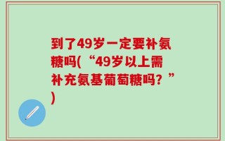 到了49岁一定要补氨糖吗(“49岁以上需补充氨基葡萄糖吗？”)