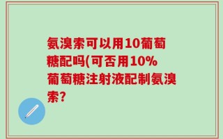 氨溴索可以用10葡萄糖配吗(可否用10%葡萄糖注射液配制氨溴索？