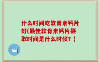 什么时间吃软骨素钙片好(最佳软骨素钙片摄取时间是什么时候？)