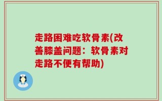 走路困难吃软骨素(改善膝盖问题：软骨素对走路不便有帮助)