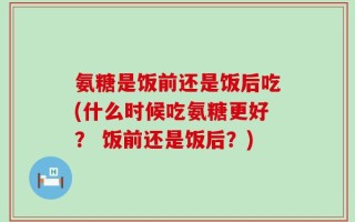 氨糖是饭前还是饭后吃(什么时候吃氨糖更好？ 饭前还是饭后？)