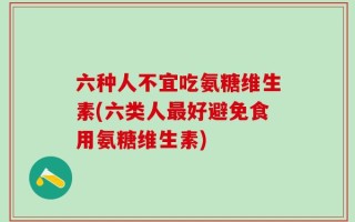 六种人不宜吃氨糖维生素(六类人最好避免食用氨糖维生素)