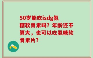 50岁能吃isdg氨糖软骨素吗？年龄还不算大，也可以吃氨糖软骨素片？