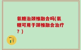 氨糖治颈椎融合吗(氨糖可用于颈椎融合治疗？)