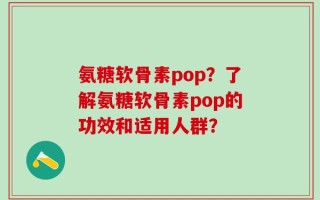 氨糖软骨素pop？了解氨糖软骨素pop的功效和适用人群？