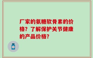 厂家的氨糖软骨素的价格？了解保护关节健康的产品价格？
