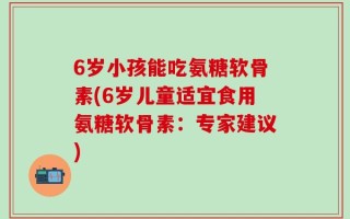 6岁小孩能吃氨糖软骨素(6岁儿童适宜食用氨糖软骨素：专家建议)