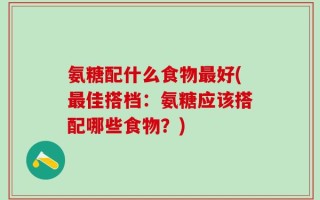 氨糖配什么食物最好(最佳搭档：氨糖应该搭配哪些食物？)