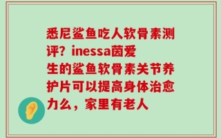 悉尼鲨鱼吃人软骨素测评？inessa茵爱生的鲨鱼软骨素关节养护片可以提高身体治愈力么，家里有老人