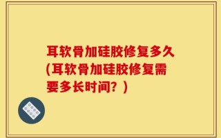 耳软骨加硅胶修复多久(耳软骨加硅胶修复需要多长时间？)