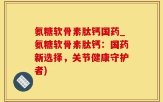 氨糖软骨素肽钙国药_氨糖软骨素肽钙：国药新选择，关节健康守护者)