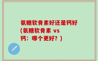 氨糖软骨素好还是钙好(氨糖软骨素 vs 钙：哪个更好？)