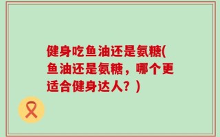 健身吃鱼油还是氨糖(鱼油还是氨糖，哪个更适合健身达人？)