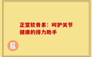 正堂软骨素：呵护关节健康的得力助手