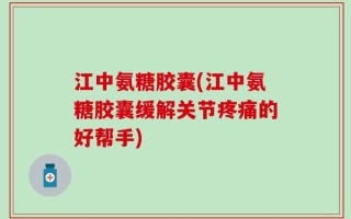 江中氨糖胶囊(江中氨糖胶囊缓解关节疼痛的好帮手)
