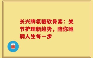 长兴牌氨糖软骨素：关节护理新趋势，陪你驰骋人生每一步