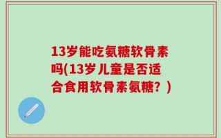 13岁能吃氨糖软骨素吗(13岁儿童是否适合食用软骨素氨糖？)