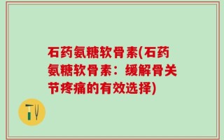 石药氨糖软骨素(石药氨糖软骨素：缓解骨关节疼痛的有效选择)