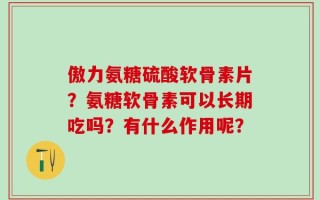 傲力氨糖硫酸软骨素片？氨糖软骨素可以长期吃吗？有什么作用呢？