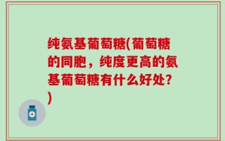 纯氨基葡萄糖(葡萄糖的同胞，纯度更高的氨基葡萄糖有什么好处？)