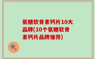 氨糖软骨素钙片10大品牌(10个氨糖软骨素钙片品牌推荐)