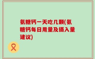 氨糖钙一天吃几颗(氨糖钙每日用量及摄入量建议)
