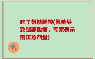 吃了氨糖腿酸(氨糖导致腿部酸痛，专家表示需注意剂量)