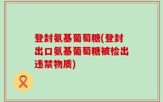 登封氨基葡萄糖(登封出口氨基葡萄糖被检出违禁物质)