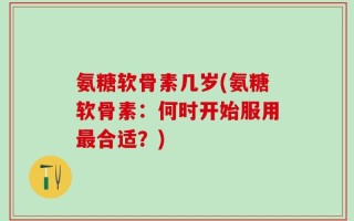 氨糖软骨素几岁(氨糖软骨素：何时开始服用最合适？)