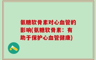 氨糖软骨素对心血管的影响(氨糖软骨素：有助于保护心血管健康)