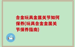 合金玩具金属关节如何保养(玩具合金金属关节保养指南)