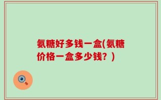 氨糖好多钱一盒(氨糖价格一盒多少钱？)