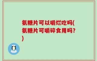 氨糖片可以嚼烂吃吗(氨糖片可嚼碎食用吗？)