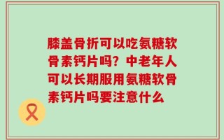 膝盖骨折可以吃氨糖软骨素钙片吗？中老年人可以长期服用氨糖软骨素钙片吗要注意什么