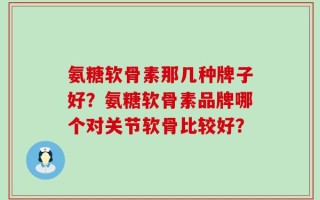 氨糖软骨素那几种牌子好？氨糖软骨素品牌哪个对关节软骨比较好？