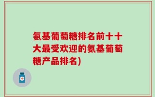 氨基葡萄糖排名前十十大最受欢迎的氨基葡萄糖产品排名)