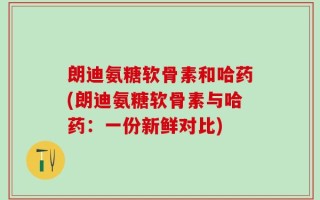 朗迪氨糖软骨素和哈药(朗迪氨糖软骨素与哈药：一份新鲜对比)