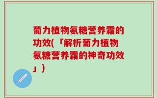 葡力植物氨糖营养霜的功效(「解析葡力植物氨糖营养霜的神奇功效」)