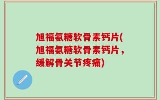旭福氨糖软骨素钙片(旭福氨糖软骨素钙片，缓解骨关节疼痛)