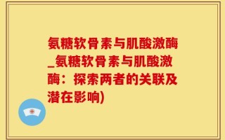 氨糖软骨素与肌酸激酶_氨糖软骨素与肌酸激酶：探索两者的关联及潜在影响)