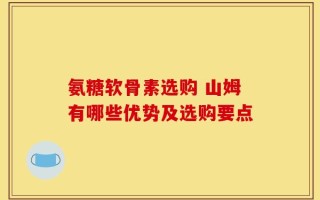 氨糖软骨素选购 山姆有哪些优势及选购要点