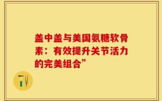 盖中盖与美国氨糖软骨素：有效提升关节活力的完美组合”