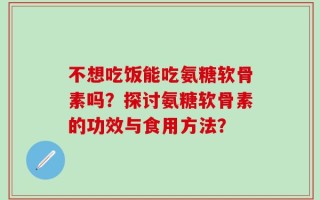 不想吃饭能吃氨糖软骨素吗？探讨氨糖软骨素的功效与食用方法？