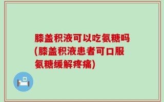 膝盖积液可以吃氨糖吗(膝盖积液患者可口服氨糖缓解疼痛)