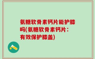氨糖软骨素钙片能护膝吗(氨糖软骨素钙片：有效保护膝盖)