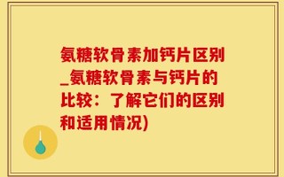 氨糖软骨素加钙片区别_氨糖软骨素与钙片的比较：了解它们的区别和适用情况)