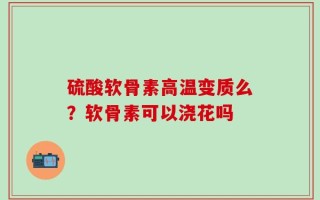 硫酸软骨素高温变质么？软骨素可以浇花吗