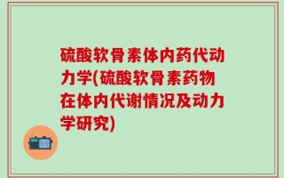 硫酸软骨素体内药代动力学(硫酸软骨素药物在体内代谢情况及动力学研究)